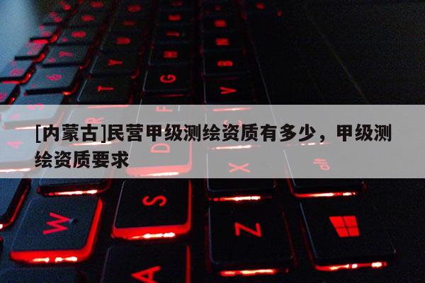 [內蒙古]民營甲級測繪資質有多少，甲級測繪資質要求