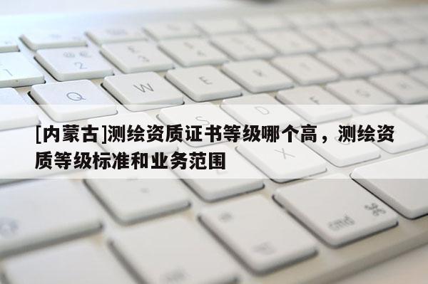 [內蒙古]測繪資質證書等級哪個高，測繪資質等級標準和業務范圍