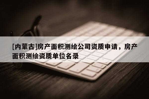 [內蒙古]房產面積測繪公司資質申請，房產面積測繪資質單位名錄