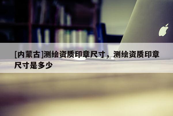 [內蒙古]測繪資質印章尺寸，測繪資質印章尺寸是多少