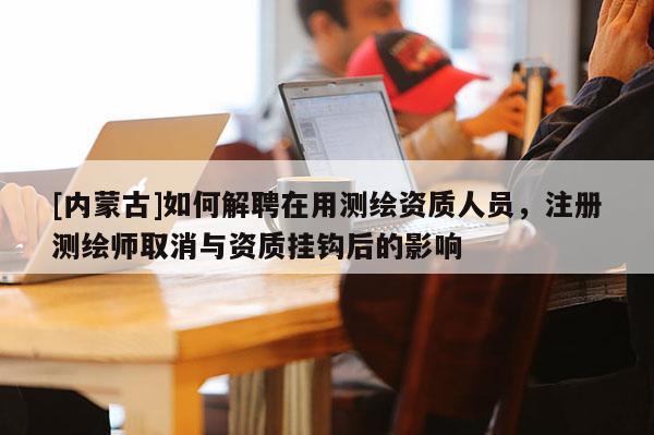 [內(nèi)蒙古]如何解聘在用測繪資質(zhì)人員，注冊(cè)測繪師取消與資質(zhì)掛鉤后的影響