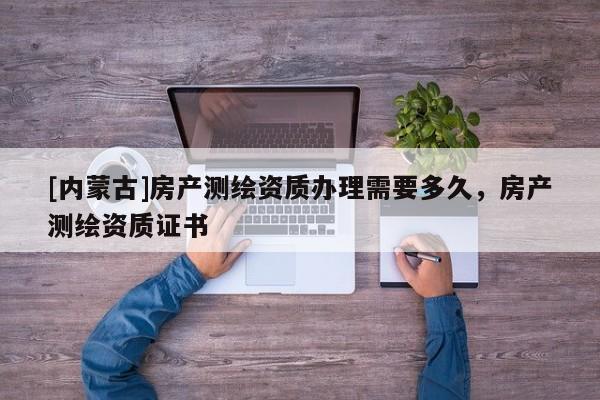 [內(nèi)蒙古]房產(chǎn)測(cè)繪資質(zhì)辦理需要多久，房產(chǎn)測(cè)繪資質(zhì)證書