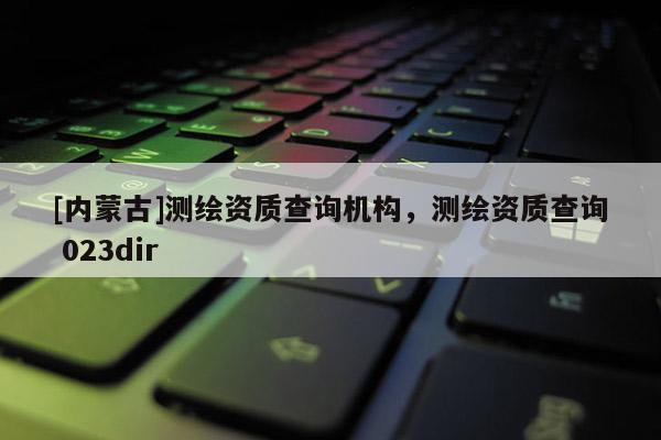 [內蒙古]測繪資質查詢機構，測繪資質查詢 023dir