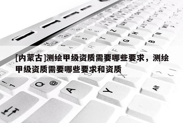 [內蒙古]測繪甲級資質需要哪些要求，測繪甲級資質需要哪些要求和資質