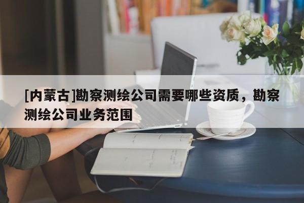 [內(nèi)蒙古]勘察測(cè)繪公司需要哪些資質(zhì)，勘察測(cè)繪公司業(yè)務(wù)范圍