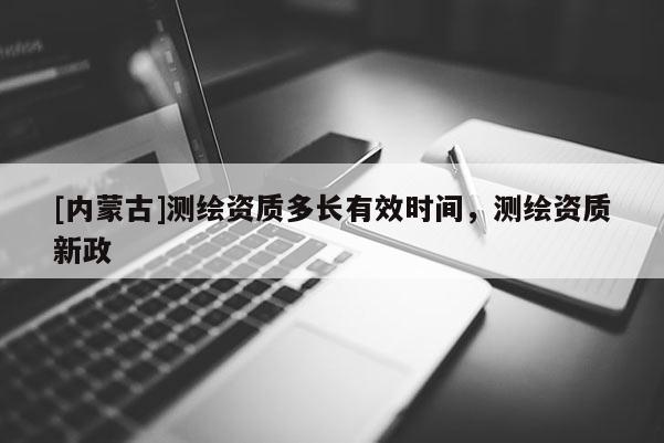 [內蒙古]測繪資質多長有效時間，測繪資質新政