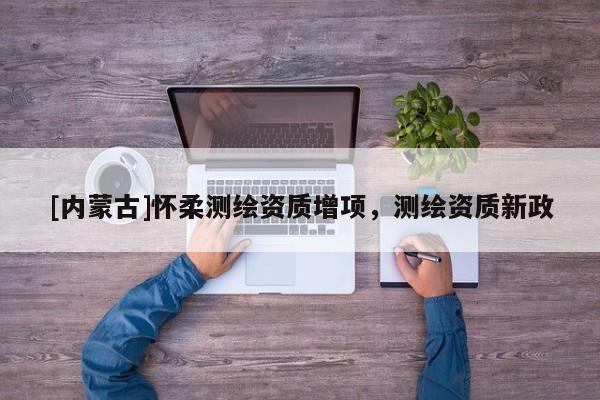 [內蒙古]懷柔測繪資質增項，測繪資質新政