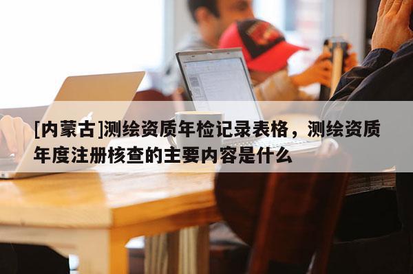 [內(nèi)蒙古]測(cè)繪資質(zhì)年檢記錄表格，測(cè)繪資質(zhì)年度注冊(cè)核查的主要內(nèi)容是什么