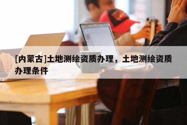 [內蒙古]土地測繪資質辦理，土地測繪資質辦理條件