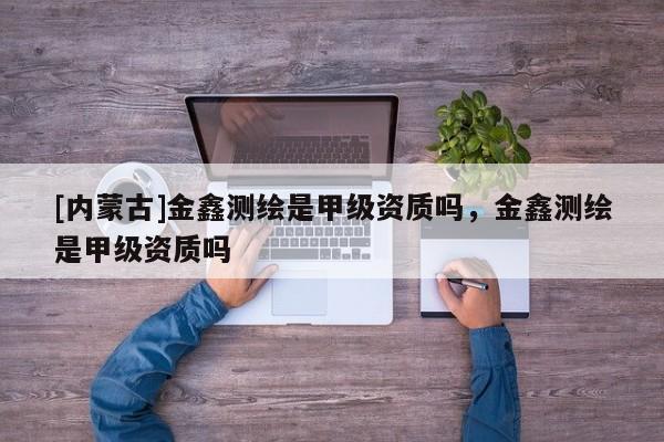 [內蒙古]金鑫測繪是甲級資質嗎，金鑫測繪是甲級資質嗎