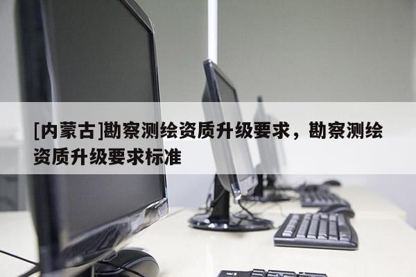 [內(nèi)蒙古]勘察測繪資質(zhì)升級要求，勘察測繪資質(zhì)升級要求標準