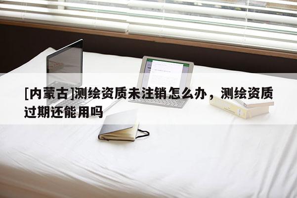 [內蒙古]測繪資質未注銷怎么辦，測繪資質過期還能用嗎