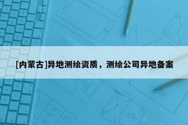 [內(nèi)蒙古]異地測繪資質，測繪公司異地備案