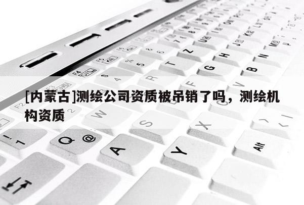 [內(nèi)蒙古]測繪公司資質(zhì)被吊銷了嗎，測繪機(jī)構(gòu)資質(zhì)