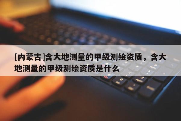 [內蒙古]含大地測量的甲級測繪資質，含大地測量的甲級測繪資質是什么
