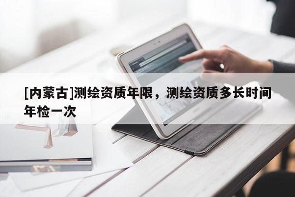 [內(nèi)蒙古]測繪資質(zhì)年限，測繪資質(zhì)多長時(shí)間年檢一次