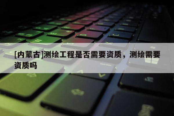 [內蒙古]測繪工程是否需要資質，測繪需要資質嗎