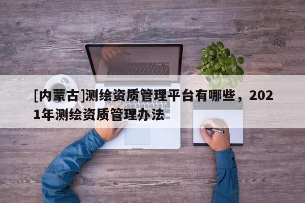 [內蒙古]測繪資質管理平臺有哪些，2021年測繪資質管理辦法