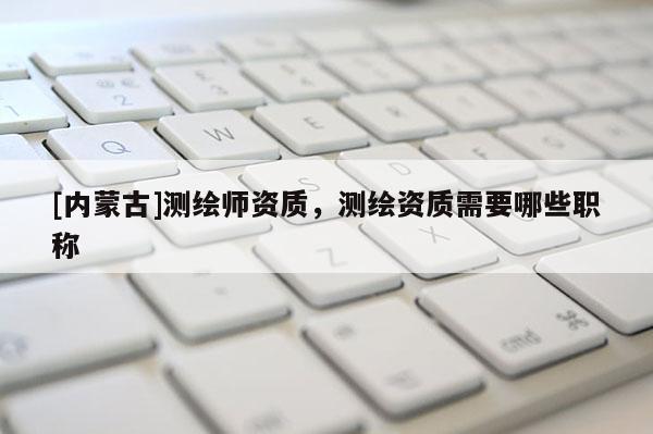 [內蒙古]測繪師資質，測繪資質需要哪些職稱