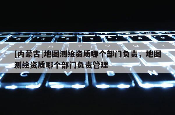 [內蒙古]地圖測繪資質哪個部門負責，地圖測繪資質哪個部門負責管理