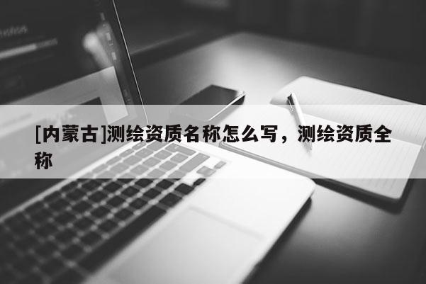 [內蒙古]測繪資質名稱怎么寫，測繪資質全稱