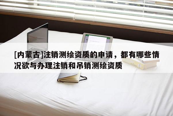 [內蒙古]注銷測繪資質的申請，都有哪些情況欲與辦理注銷和吊銷測繪資質