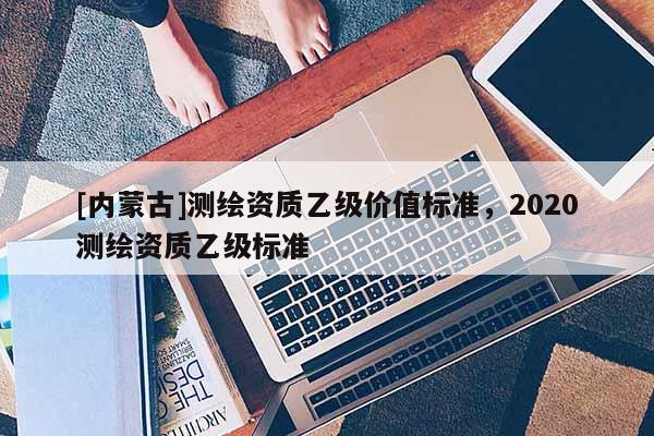 [內(nèi)蒙古]測繪資質(zhì)乙級價(jià)值標(biāo)準(zhǔn)，2020測繪資質(zhì)乙級標(biāo)準(zhǔn)