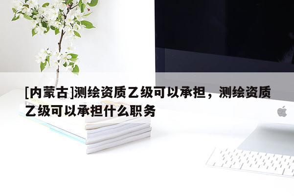[內(nèi)蒙古]測繪資質(zhì)乙級可以承擔(dān)，測繪資質(zhì)乙級可以承擔(dān)什么職務(wù)