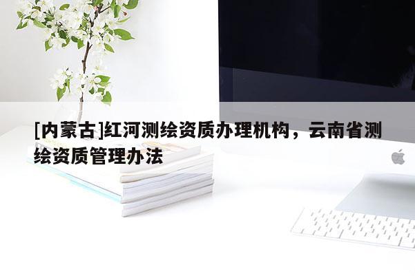 [內(nèi)蒙古]紅河測繪資質(zhì)辦理機構(gòu)，云南省測繪資質(zhì)管理辦法