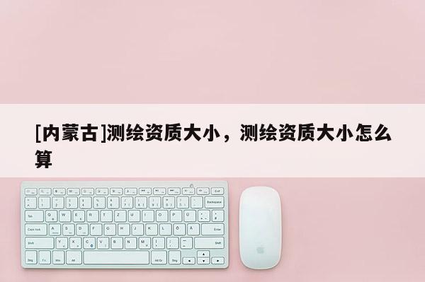 [內蒙古]測繪資質大小，測繪資質大小怎么算