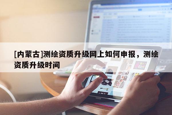[內(nèi)蒙古]測繪資質(zhì)升級網(wǎng)上如何申報，測繪資質(zhì)升級時間