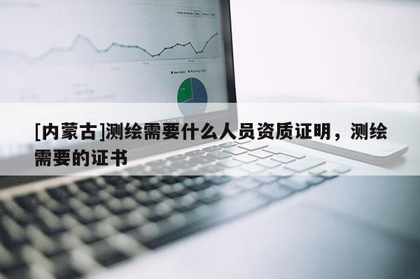[內蒙古]測繪需要什么人員資質證明，測繪需要的證書