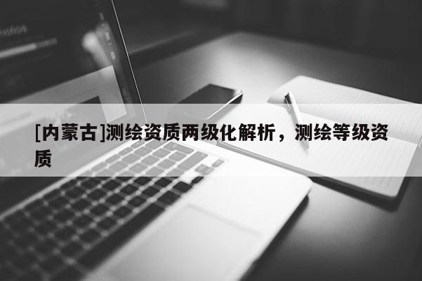 [內(nèi)蒙古]測(cè)繪資質(zhì)兩級(jí)化解析，測(cè)繪等級(jí)資質(zhì)