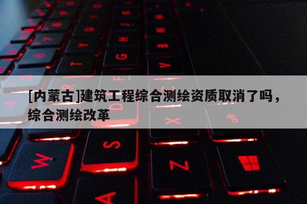 [內蒙古]建筑工程綜合測繪資質取消了嗎，綜合測繪改革