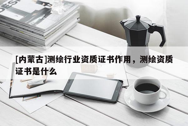 [內蒙古]測繪行業資質證書作用，測繪資質證書是什么