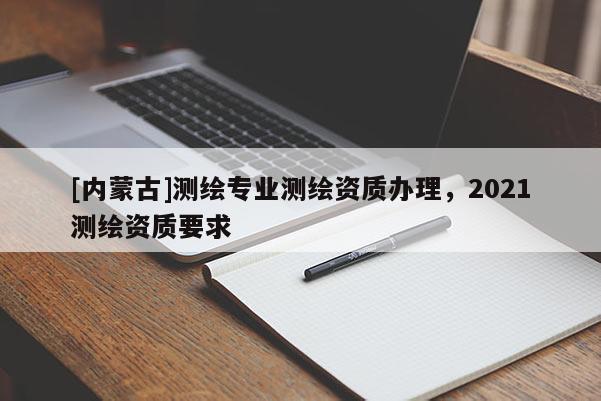 [內蒙古]測繪專業測繪資質辦理，2021測繪資質要求