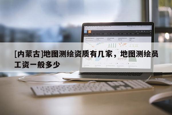 [內(nèi)蒙古]地圖測繪資質(zhì)有幾家，地圖測繪員工資一般多少