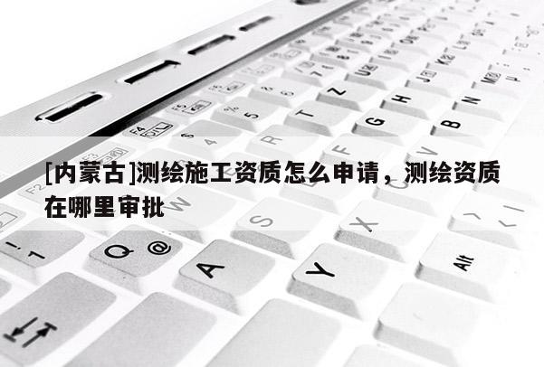 [內蒙古]測繪施工資質怎么申請，測繪資質在哪里審批