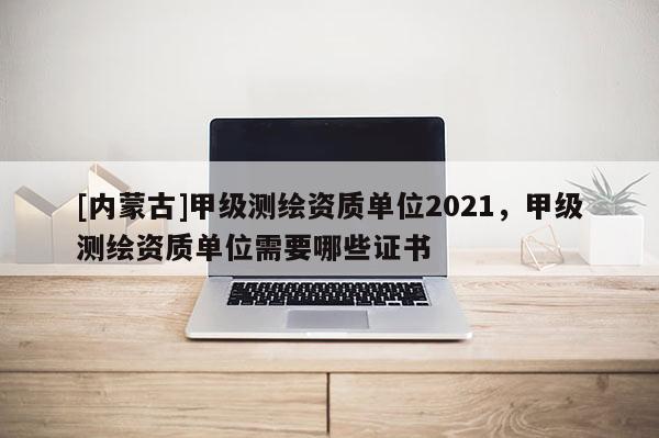 [內蒙古]甲級測繪資質單位2021，甲級測繪資質單位需要哪些證書