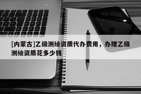 [內(nèi)蒙古]乙級(jí)測繪資質(zhì)代辦費(fèi)用，辦理乙級(jí)測繪資質(zhì)花多少錢
