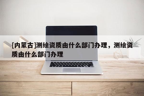 [內蒙古]測繪資質由什么部門辦理，測繪資質由什么部門辦理
