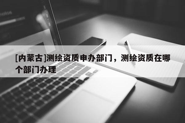 [內蒙古]測繪資質申辦部門，測繪資質在哪個部門辦理