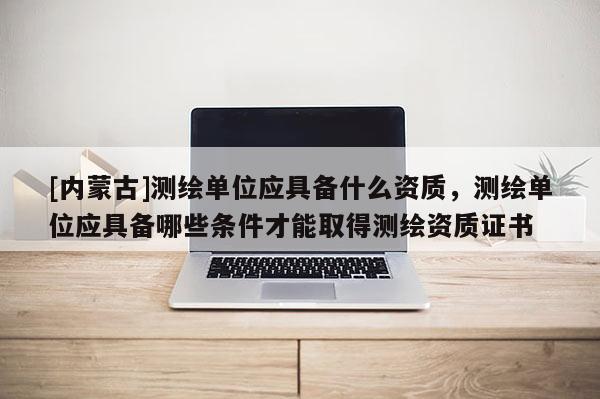 [內蒙古]測繪單位應具備什么資質，測繪單位應具備哪些條件才能取得測繪資質證書