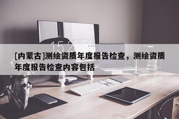 [內蒙古]測繪資質年度報告檢查，測繪資質年度報告檢查內容包括