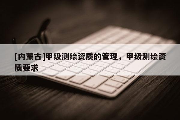 [內蒙古]甲級測繪資質的管理，甲級測繪資質要求