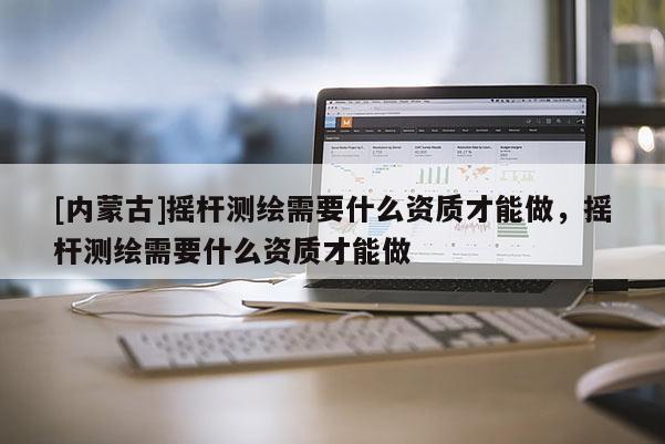 [內蒙古]搖桿測繪需要什么資質才能做，搖桿測繪需要什么資質才能做