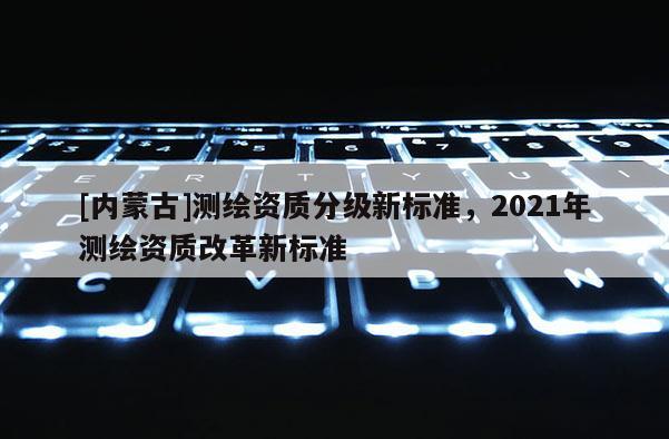 [內(nèi)蒙古]測繪資質(zhì)分級新標準，2021年測繪資質(zhì)改革新標準