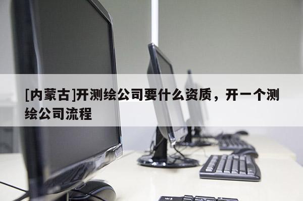 [內(nèi)蒙古]開測(cè)繪公司要什么資質(zhì)，開一個(gè)測(cè)繪公司流程