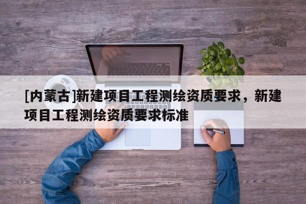 [內蒙古]新建項目工程測繪資質要求，新建項目工程測繪資質要求標準