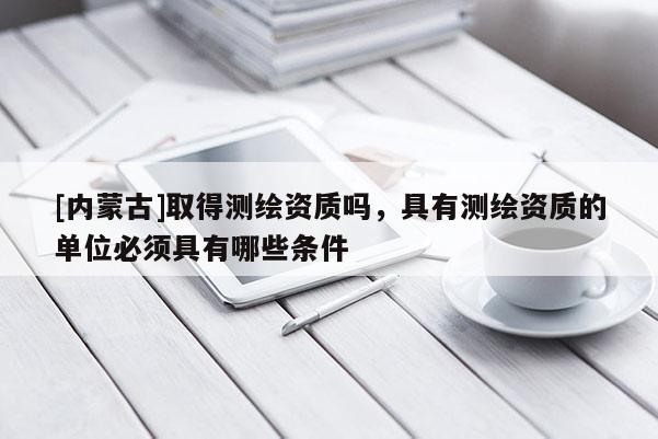 [內(nèi)蒙古]取得測(cè)繪資質(zhì)嗎，具有測(cè)繪資質(zhì)的單位必須具有哪些條件